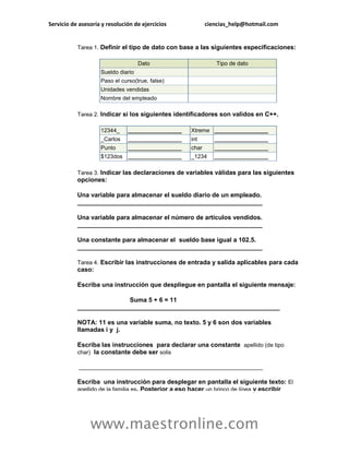 Servicio de asesoría y resolución de ejercicios ciencias_help@hotmail.com 
www.maestronline.com 
Tarea 1. Definir el tipo de dato con base a las siguientes especificaciones: Dato Tipo de dato Sueldo diario Paso el curso(true, false) Unidades vendidas Nombre del empleado Tarea 2. Indicar si los siguientes identificadores son validos en C++. 12344_ _________________ Xtreme _________________ _Carlos _________________ int _________________ Punto _________________ char _________________ $123dos _________________ _1234 _________________ Tarea 3. Indicar las declaraciones de variables válidas para las siguientes opciones: Una variable para almacenar el sueldo diario de un empleado. _____________________________________________________ Una variable para almacenar el número de artículos vendidos. _____________________________________________________ Una constante para almacenar el sueldo base igual a 102.5. _____________________________________________________ Tarea 4. Escribir las instrucciones de entrada y salida aplicables para cada caso: Escriba una instrucción que despliegue en pantalla el siguiente mensaje: Suma 5 + 6 = 11 __________________________________________________________ NOTA: 11 es una variable suma, no texto. 5 y 6 son dos variables llamadas i y j. Escriba las instrucciones para declarar una constante apellido (de tipo char) la constante debe ser solis __________________________________________________________ Escriba una instrucción para desplegar en pantalla el siguiente texto: El apellido de la familia es. Posterior a eso hacer un brinco de línea y escribir  