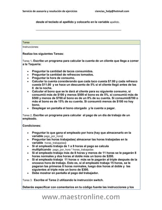 Servicio de asesoría y resolución de ejercicios ciencias_help@hotmail.com 
www.maestronline.com 
desde el teclado el apellido y colocarlo en la variable apellido. __________________________________________________________ 
Tarea Instrucciones: Realiza los siguientes Tareas: Tarea 1. Escribe un programa para calcular la cuenta de un cliente que llega a comer a la Taquería:  Preguntar la cantidad de tacos consumidos.  Preguntar la cantidad de refrescos tomados.  Preguntar la hora de consumo.  Calcular la cuenta considerando que cada taco cuesta $7.00 y cada refresco cuesta $11.00 y se hace un descuento de 5% si el cliente llegó antes de las 8 de la noche.  Calcular el bono que se le dará al cliente para su siguiente consumo, si consumió más de $100 y menos $500 el bono es de 5%, si consumió más de $500 y menos de $700 el bono es de un 8% de su cuenta. Si consumió$700 o más el bono es de 15% de su cuenta. Si consumió menos de $100 no hay bono.  Desplegar en pantalla el bono otorgado y la cuenta a pagar. Tarea 2. Escribe un programa para calcular el pago de un día de trabajo de un empleado. Condiciones:  Preguntar lo que gana el empleado por hora (hay que almacenarlo en la variable pago_por_hora)  Preguntar las horas trabajadas( almacenar las horas trabajadas en la variable horas_trabajadas)  Si el empleado trabaja de 1 a 8 horas el pago se calcula multiplicando pago_por_hora * horas_trabajadas  Si el empleado trabaja más de 8 horas y menos de 11 horas se le pagarán 8 horas normales y dos horas al doble más un bono de $200.  Si el empleado trabaja 11 horas o más se le pagarán al triple después de la onceava hora de trabajo. Esto es, si el empleado trabaja 15 horas, se le pagaran las primeras 8 horas normales, luego dos horas al doble y las siguientes al triple más un bono de $300.  Debe mostrar en pantalla el pago del trabajador. Tarea 3. Escribe el Tarea 2 utilizando la instrucción switch. Deberás especificar con comentarios en tu código fuente las instrucciones y los  