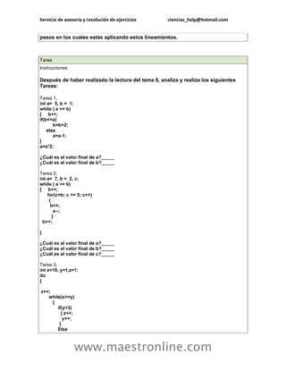 Servicio de asesoría y resolución de ejercicios ciencias_help@hotmail.com 
www.maestronline.com 
pasos en los cuales estás aplicando estos lineamientos. 
Tarea Instrucciones: Después de haber realizado la lectura del tema 8, analiza y realiza los siguientes Tareas: Tarea 1. int a= 5, b = 1; while ( a >= b) { b++; if(b<=a) b=b+2; else a=a-1; } a=a*2; ¿Cuál es el valor final de a?_____ ¿Cuál es el valor final de b?_____ Tarea 2. int a= 7, b = 2, c; while ( a >= b) { b++; for(c=b; c <= 5; c++) { b++; a--; } b++; } ¿Cuál es el valor final de a?_____ ¿Cuál es el valor final de b?_____ ¿Cuál es el valor final de c?_____ Tarea 3. int x=10, y=1,z=1; do { z++; while(x>=y) { if(y<3) { z++; y++; } Else  