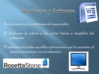 Son las partes que constituyen al computador:

El hardware se refiere a las partes físicas o tangibles del
   ordenador

El software son todas aquellas aplicaciones que le permiten al
    usuario interactuar con el ordenador
 