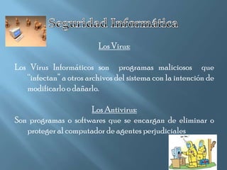 Los Virus:

Los Virus Informáticos son programas maliciosos que
   “infectan” a otros archivos del sistema con la intención de
   modificarlo o dañarlo.

                     Los Antivirus:
Son programas o softwares que se encargan de eliminar o
   proteger al computador de agentes perjudiciales
 