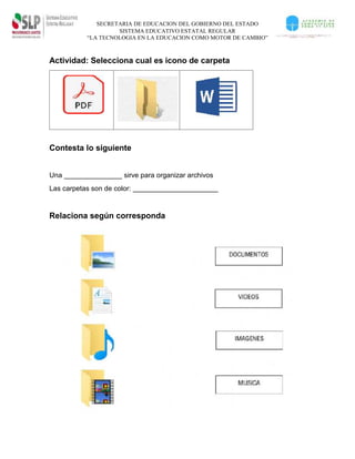 SECRETARIA DE EDUCACION DEL GOBIERNO DEL ESTADO
SISTEMA EDUCATIVO ESTATAL REGULAR
“LA TECNOLOGIA EN LA EDUCACION COMO MOTOR DE CAMBIO”
Actividad: Selecciona cual es icono de carpeta
Contesta lo siguiente
Una _______________ sirve para organizar archivos
Las carpetas son de color: ______________________
Relaciona según corresponda
 