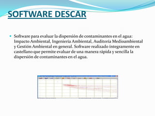 SOFTWARE DESCAR

 Software para evaluar la dispersión de contaminantes en el agua:
  Impacto Ambiental, Ingeniería Ambiental, Auditoría Medioambiental
  y Gestión Ambiental en general. Software realizado íntegramente en
  castellano que permite evaluar de una manera rápida y sencilla la
  dispersión de contaminantes en el agua.
 