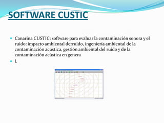 SOFTWARE CUSTIC

 Canarina CUSTIC: software para evaluar la contaminación sonora y el
  ruido: impacto ambiental derruido, ingeniería ambiental de la
  contaminación acústica, gestión ambiental del ruido y de la
  contaminación acústica en genera
 l.
 