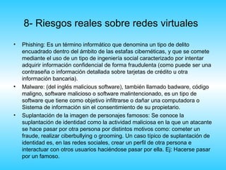 8- Riesgos reales sobre redes virtuales
•   Phishing: Es un término informático que denomina un tipo de delito
    encuadrado dentro del ámbito de las estafas cibernéticas, y que se comete
    mediante el uso de un tipo de ingeniería social caracterizado por intentar
    adquirir información confidencial de forma fraudulenta (como puede ser una
    contraseña o información detallada sobre tarjetas de crédito u otra
    información bancaria).
•   Malware: (del inglés malicious software), también llamado badware, código
    maligno, software malicioso o software malintencionado, es un tipo de
    software que tiene como objetivo infiltrarse o dañar una computadora o
    Sistema de información sin el consentimiento de su propietario.
•   Suplantación de la imagen de personajes famosos: Se conoce la
    suplantación de identidad como la actividad maliciosa en la que un atacante
    se hace pasar por otra persona por distintos motivos como: cometer un
    fraude, realizar ciberbullying o grooming. Un caso típico de suplantación de
    identidad es, en las redes sociales, crear un perfil de otra persona e
    interactuar con otros usuarios haciéndose pasar por ella. Ej: Hacerse pasar
    por un famoso.
 