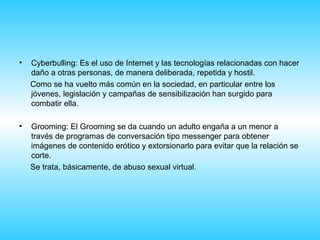 •   Cyberbulling: Es el uso de Internet y las tecnologías relacionadas con hacer
    daño a otras personas, de manera deliberada, repetida y hostil.
    Como se ha vuelto más común en la sociedad, en particular entre los
    jóvenes, legislación y campañas de sensibilización han surgido para
    combatir ella.

•   Grooming: El Grooming se da cuando un adulto engaña a un menor a
    través de programas de conversación tipo messenger para obtener
    imágenes de contenido erótico y extorsionarlo para evitar que la relación se
    corte.
    Se trata, básicamente, de abuso sexual virtual.
 