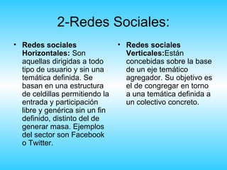 2-Redes Sociales:
• Redes sociales                • Redes sociales
  Horizontales: Son               Verticales:Están
  aquellas dirigidas a todo       concebidas sobre la base
  tipo de usuario y sin una       de un eje temático
  temática definida. Se           agregador. Su objetivo es
  basan en una estructura         el de congregar en torno
  de celdillas permitiendo la     a una temática definida a
  entrada y participación         un colectivo concreto.
  libre y genérica sin un fin
  definido, distinto del de
  generar masa. Ejemplos
  del sector son Facebook
  o Twitter.
 