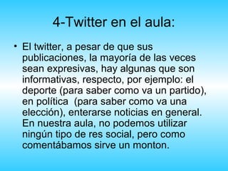 4-Twitter en el aula:
• El twitter, a pesar de que sus
  publicaciones, la mayoría de las veces
  sean expresivas, hay algunas que son
  informativas, respecto, por ejemplo: el
  deporte (para saber como va un partido),
  en política (para saber como va una
  elección), enterarse noticias en general.
  En nuestra aula, no podemos utilizar
  ningún tipo de res social, pero como
  comentábamos sirve un monton.
 