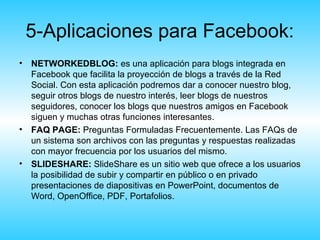 5-Aplicaciones para Facebook:
• NETWORKEDBLOG: es una aplicación para blogs integrada en
  Facebook que facilita la proyección de blogs a través de la Red
  Social. Con esta aplicación podremos dar a conocer nuestro blog,
  seguir otros blogs de nuestro interés, leer blogs de nuestros
  seguidores, conocer los blogs que nuestros amigos en Facebook
  siguen y muchas otras funciones interesantes.
• FAQ PAGE: Preguntas Formuladas Frecuentemente. Las FAQs de
  un sistema son archivos con las preguntas y respuestas realizadas
  con mayor frecuencia por los usuarios del mismo.
• SLIDESHARE: SlideShare es un sitio web que ofrece a los usuarios
  la posibilidad de subir y compartir en público o en privado
  presentaciones de diapositivas en PowerPoint, documentos de
  Word, OpenOffice, PDF, Portafolios.
 