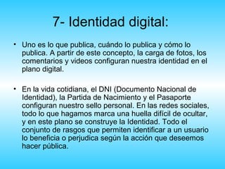 7- Identidad digital:
• Uno es lo que publica, cuándo lo publica y cómo lo
  publica. A partir de este concepto, la carga de fotos, los
  comentarios y videos configuran nuestra identidad en el
  plano digital.

• En la vida cotidiana, el DNI (Documento Nacional de
  Identidad), la Partida de Nacimiento y el Pasaporte
  configuran nuestro sello personal. En las redes sociales,
  todo lo que hagamos marca una huella difícil de ocultar,
  y en este plano se construye la Identidad. Todo el
  conjunto de rasgos que permiten identificar a un usuario
  lo beneficia o perjudica según la acción que deseemos
  hacer pública.
 