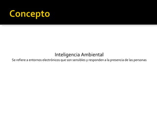 Inteligencia Ambiental Se refiere a entornos electrónicos que son sensibles y responden a la presencia de las personas 