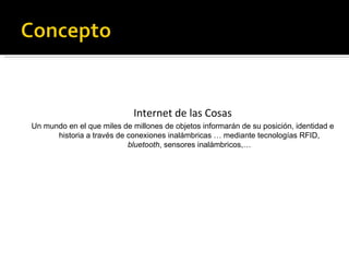 Internet de las Cosas Un mundo en el que miles de millones de objetos informarán de su posición, identidad e historia a través de conexiones inalámbricas … mediante tecnologías RFID,  bluetooth , sensores inalámbricos,… 