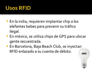 En la india, requieren implantar chip a los elefantes bebes para prevenir su tráfico ilegal. En méxico, se utiliza chips de GPS para ubicar gente secuestrada. En Barcelona, Baja Beach Club, se inyectan RFID enlazado a su cuenta de débito. SMS 