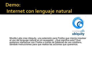 Mozilla Labs crea Ubiquity, una extensión para Firefox que intenta impulsar el uso del lenguaje natural en el navegador. ¿Qué significa esto? Que podamos interactuar con Firefox a través de palabras de uso cotidiano, dándole instrucciones para que realice las acciones que queremos. 