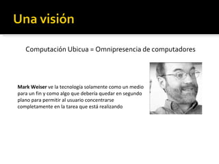Computación Ubicua = Omnipresencia de computadores Mark Weiser  ve la tecnología solamente como un medio para un fin y como algo que debería quedar en segundo plano para permitir al usuario concentrarse completamente en la tarea que está realizando 