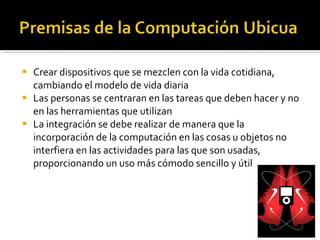 Crear dispositivos que se mezclen con la vida cotidiana, cambiando el modelo de vida diaria Las personas se centraran en las tareas que deben hacer y no en las herramientas que utilizan La integración se debe realizar de manera que la incorporación de la computación en las cosas u objetos no interfiera en las actividades para las que son usadas, proporcionando un uso más cómodo sencillo y útil 