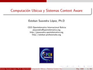 Computaci´n Ubicua y Sistemas Context Aware
                       o

                                     Esteban Saavedra L´pez, Ph.D
                                                       o

                                    CEO Opentelematics Internacional Bolivia
                                        jesaavedra@opentelematics.org
                                     http://jesaavedra.opentelematics.org
                                       http://esteban.profesionales.org




Esteban Saavedra L´pez, Ph.D (Opentelematics)
                  o                      Computaci´n Ubicua y Sistemas Context Aware
                                                  o                                    May. 2008   1 / 50
 
