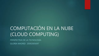 COMPUTACIÓN EN LA NUBE
(CLOUD COMPUTING)
PERSPECTIVA DE LA TECNOLOGÍA
GLORIA MADRID 20092005697
 