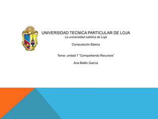 UNIVERSIDAD TECNICA PARTICULAR DE LOJA
La universidad católica de Loja
Computación Básica
Tema: unidad 7 “Compartiendo Recursos”
Ana Belén García

 