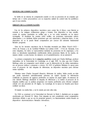 4
SISTEMA DE COMPUTACIÓN
Se habla de un sistema de computación cuando se está en presencia de un conjunto que
incluye uno o varios procesadores con su respectiva unidad de control más los periféricos
que el caso amerita.
ORIGEN DE LA COMPUTACIÓN
Uno de los primeros dispositivos mecánicos para contar fue el ábaco, cuya historia se
remonta a las antiguas civilizaciones griega y romana. Este dispositivo es muy sencillo,
consta de cuentas ensartadas en varillas que a su vez están montadas en un marco
rectangular. Al desplazar las cuentas sobre varillas, sus posiciones representan valores
almacenados, y es mediante dichas posiciones que este representa y almacena datos. A este
dispositivo no se le puede llamar computadora por carecer del elemento fundamental
llamado programa.
Otro de los inventos mecánicos fue la Pascalina inventada por Blaise Pascal (1623 -
1662) de Francia y la de Gottfried Wilhelm von Leibniz (1646 - 1716) de Alemania. Con
estas máquinas, los datos se representaban mediante las posiciones de los engranajes, y los
datos se introducían manualmente estableciendo dichas posiciones finales de las ruedas, de
manera similar a como leemos los números en el cuentakilómetros de un automóvil.
La primera computadora fue la máquina analítica creada por Charles Babbage, profesor
matemático de la Universidad de Cambridge en el siglo XIX. La idea que tuvo Charles
Babbage sobre un computador nació debido a que la elaboración de las tablas matemáticas
era un proceso tedioso y propenso a errores. En 1823 el gobierno Británico lo apoyo para
crear el proyecto de una máquina de diferencias, un dispositivo mecánico para efectuar
sumas repetidas.
Mientras tanto Charles Jacquard (francés), fabricante de tejidos, había creado un telar
que podía reproducir automáticamente patrones de tejidos leyendo la información
codificada en patrones de agujeros perforados en tarjetas de papel rígido. Al enterarse de
este método Babbage abandonó la máquina de diferencias y se dedico al proyecto de la
máquina analítica que se pudiera programar con tarjetas perforadas para efectuar cualquier
cálculo con una precisión de 20 dígitos. La tecnología de la época no bastaba para hacer
realidad sus ideas.
El mundo no estaba listo, y no lo estaría por cien años más.
En 1944 se construyó en la Universidad de Harvard, la Mark I, diseñada por un equipo
encabezado por Howard H. Aiken. Esta máquina no está considerada como computadora
electrónica debido a que no era de propósito general y su funcionamiento estaba basado en
dispositivos electromecánicos llamados relevadores.
 