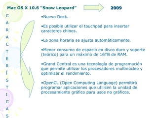 Mac OS X 10.6 “Snow Leopard” 2009 Nuevo Dock. Es posible utilizar el touchpad para insertar caracteres chinos. La zona horaria se ajusta automáticamente. Menor consumo de espacio en disco duro y soporte (teórico) para un máximo de 16TB de RAM. Grand Central es una tecnología de programación que permite utilizar los procesadores multinúcleo y optimizar el rendimiento. OpenCL (Open Computing Language) permitirá programar aplicaciones que utilicen la unidad de procesamiento gráfico para usos no gráficos. C A R A C T E R Í S T I C A S 