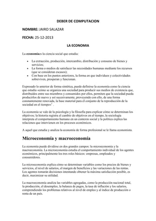 DEBER DE COMPUTACION
NOMBRE: JAIRO SALAZAR
FECHA: 25-12-2013
LA ECONOMIA
La economíaes la ciencia social que estudia:
La extracción, producción, intercambio, distribución y consumo de bienes y
servicios;
La forma o medios de satisfacer las necesidades humanas mediante los recursos
(que se consideran escasos);
Con base en los puntos anteriores, la forma en que individuos y colectividades
sobreviven, prosperan y funcionan.
Expresado lo anterior de forma sintética, puede definirse la economía como la ciencia
que estudia «cómo se organiza una sociedad para producir sus medios de existencia que,
distribuidos entre sus miembros y consumidos por ellos, permiten que la sociedad pueda
producirlos de nuevo y así sucesivamente, proveyendo con ello, de una forma
constantemente renovada, la base material para el conjunto de la reproducción de la
sociedad en el tiempo»1 .
La economía se vale de la psicología y la filosofía para explicar cómo se determinan los
objetivos; la historia registra el cambio de objetivos en el tiempo, la sociología
interpreta el comportamiento humano en un contexto social y la política explica las
relaciones que intervienen en los procesos económicos.
A aquel que estudia y analiza la economía de forma profesional se le llama economista.

Microeconomía y macroeconomía
La economía puede dividirse en dos grandes campos: la microeconomía y la
macroeconomía. La microeconomía estudia el comportamiento individual de los agentes
económicos, principalmente los tres roles básicos: empresas, empleados y
consumidores.
La microeconomía explica cómo se determinan variables como los precios de bienes y
servicios, el nivel de salarios, el margen de beneficios y las variaciones de las rentas.
Los agentes tomarán decisiones intentando obtener la máxima satisfacción posible, es
decir, maximizar su utilidad.
La macroeconomía analiza las variables agregadas, como la producción nacional total,
la producción, el desempleo, la balanza de pagos, la tasa de inflación y los salarios,
comprendiendo los problemas relativos al nivel de empleo y al índice de producción o
renta de un país.

 