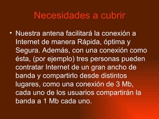 Necesidades a cubrir Nuestra antena facilitará la conexión a Internet de manera Rápida, óptima y Segura. Además, con una conexión como ésta, (por ejemplo) tres personas pueden contratar Internet de un gran ancho de banda y compartirlo desde distintos lugares, como una conexión de 3 Mb, cada uno de los usuarios compartirán la banda a 1 Mb cada uno.  