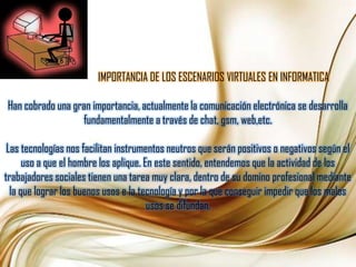 IMPORTANCIA DE LOS ESCENARIOS VIRTUALES EN INFORMATICAHan cobrado una gran importancia, actualmente la comunicación electrónica se desarrolla fundamentalmente a través de chat, gsm, web,etc.Las tecnologías nos facilitan instrumentos neutros que serán positivos o negativos según el uso a que el hombre los aplique. En este sentido, entendemos que la actividad de los trabajadores sociales tienen una tarea muy clara, dentro de su domino profesional mediante la que lograr los buenos usos e la tecnología y por la que conseguir impedir que los malos usos se difundan.
