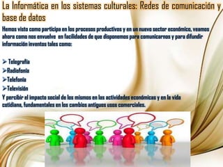 La Informática en los sistemas culturales: Redes de comunicación y base de datosHemos visto como participa en los procesos productivos y en un nuevo sector económico, veamos ahora como nos envuelve  en facilidades de que disponemos para comunicarnos y para difundir información inventos tales como: Telegrafía