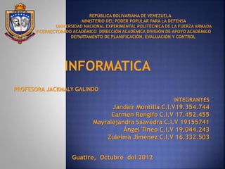 REPÚBLICA BOLIVARIANA DE VENEZUELA
MINISTERIO DEL PODER POPULAR PARA LA DEFENSA
UNIVERSIDAD NACIONAL EXPERIMENTAL POLITÉCNICA DE LA FUERZA ARMADA
VICERRECTORADO ACADÉMICO DIRECCIÓN ACADÉMICA DIVISIÓN DE APOYO ACADÉMICO
DEPARTAMENTO DE PLANIFICACIÓN, EVALUACIÓN Y CONTROL
PROFESORA JACKMALY GALINDO
INTEGRANTES
Jandair Montilla C.I.V19.354.744
Carmen Rengifo C.I.V 17.452.455
Mayralejandra Saavedra C.I.V 19155741
Ángel Tineo C.I.V 19.044.243
Zuleima Jiménez C.I.V 16.332.503
Guatire, Octubre del 2012
INFORMATICA
 