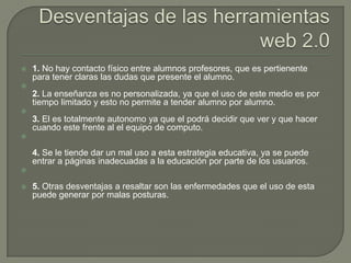    1. No hay contacto físico entre alumnos profesores, que es pertienente
    para tener claras las dudas que presente el alumno.

    2. La enseñanza es no personalizada, ya que el uso de este medio es por
    tiempo limitado y esto no permite a tender alumno por alumno.

    3. El es totalmente autonomo ya que el podrá decidir que ver y que hacer
    cuando este frente al el equipo de computo.


    4. Se le tiende dar un mal uso a esta estrategia educativa, ya se puede
    entrar a páginas inadecuadas a la educación por parte de los usuarios.


   5. Otras desventajas a resaltar son las enfermedades que el uso de esta
    puede generar por malas posturas.
 