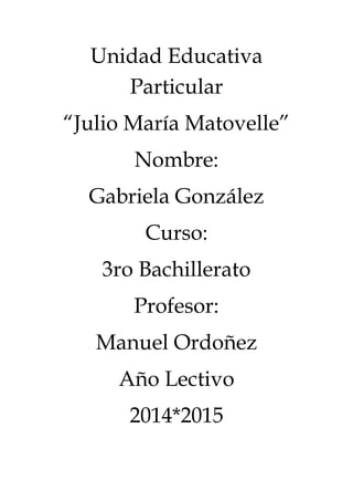 Unidad Educativa
Particular
“Julio María Matovelle”
Nombre:
Gabriela González
Curso:
3ro Bachillerato
Profesor:
Manuel Ordoñez
Año Lectivo
2014*2015
 