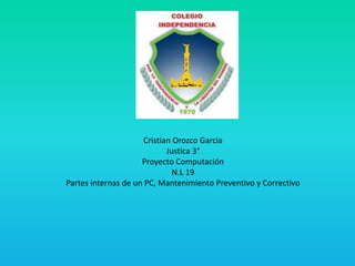 Cristian Orozco Garcia
Justica 3°
Proyecto Computación
N.L 19
Partes internas de un PC, Mantenimiento Preventivo y Correctivo
 