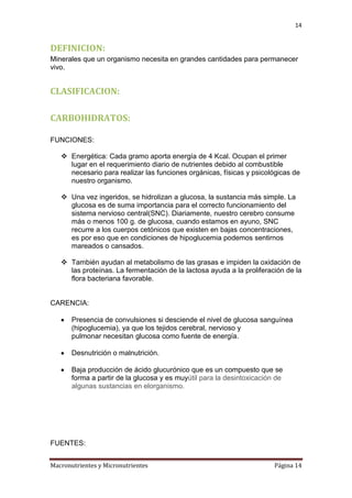 14

DEFINICION:
Minerales que un organismo necesita en grandes cantidades para permanecer
vivo.

CLASIFICACION:
CARBOHIDRATOS:
FUNCIONES:
 Energética: Cada gramo aporta energía de 4 Kcal. Ocupan el primer
lugar en el requerimiento diario de nutrientes debido al combustible
necesario para realizar las funciones orgánicas, físicas y psicológicas de
nuestro organismo.
 Una vez ingeridos, se hidrolizan a glucosa, la sustancia más simple. La
glucosa es de suma importancia para el correcto funcionamiento del
sistema nervioso central(SNC). Diariamente, nuestro cerebro consume
más o menos 100 g. de glucosa, cuando estamos en ayuno, SNC
recurre a los cuerpos cetónicos que existen en bajas concentraciones,
es por eso que en condiciones de hipoglucemia podemos sentirnos
mareados o cansados.
 También ayudan al metabolismo de las grasas e impiden la oxidación de
las proteínas. La fermentación de la lactosa ayuda a la proliferación de la
flora bacteriana favorable.

CARENCIA:
Presencia de convulsiones si desciende el nivel de glucosa sanguínea
(hipoglucemia), ya que los tejidos cerebral, nervioso y
pulmonar necesitan glucosa como fuente de energía.
Desnutrición o malnutrición.
Baja producción de ácido glucurónico que es un compuesto que se
forma a partir de la glucosa y es muyútil para la desintoxicación de
algunas sustancias en elorganismo.

FUENTES:
Macronutrientes y Micronutrientes

Página 14

 
