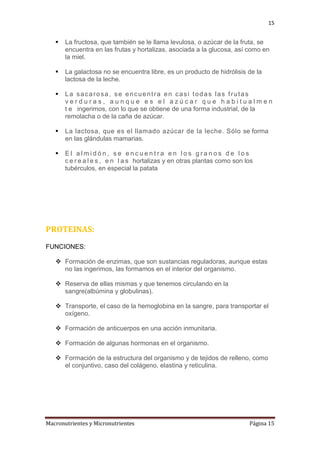 15



La fructosa, que también se le llama levulosa, o azúcar de la fruta, se
encuentra en las frutas y hortalizas, asociada a la glucosa, así como en
la miel.



La galactosa no se encuentra libre, es un producto de hidrólisis de la
lactosa de la leche.



La sacarosa, se encuentra en casi todas las frutas
verduras, aunque es el azúcar que habitualmen
t e ingerimos, con lo que se obtiene de una forma industrial, de la
remolacha o de la caña de azúcar.



La lactosa, que es el llamado azúcar de la leche. Sólo se forma
en las glándulas mamarias.



El almidón, se encuentra en los granos de los
c e r e a l e s , e n l a s hortalizas y en otras plantas como son los
tubérculos, en especial la patata

PROTEINAS:
FUNCIONES:
 Formación de enzimas, que son sustancias reguladoras, aunque estas
no las ingerimos, las formamos en el interior del organismo.
 Reserva de ellas mismas y que tenemos circulando en la
sangre(albúmina y globulinas).
 Transporte, el caso de la hemoglobina en la sangre, para transportar el
oxígeno.
 Formación de anticuerpos en una acción inmunitaria.
 Formación de algunas hormonas en el organismo.
 Formación de la estructura del organismo y de tejidos de relleno, como
el conjuntivo, caso del colágeno, elastina y reticulina.

Macronutrientes y Micronutrientes

Página 15

 