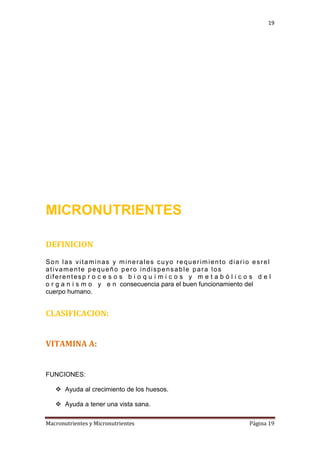 19

MICRONUTRIENTES
DEFINICION
Son las vitaminas y minerales cuyo requerimiento diario esrel
ativamente pequeño pero indispensable para los
diferentesp r o c e s o s b i o q u í m i c o s y m e t a b ó l i c o s d e l
o r g a n i s m o y e n consecuencia para el buen funcionamiento del
cuerpo humano.

CLASIFICACION:
VITAMINA A:

FUNCIONES:
 Ayuda al crecimiento de los huesos.
 Ayuda a tener una vista sana.
Macronutrientes y Micronutrientes

Página 19

 