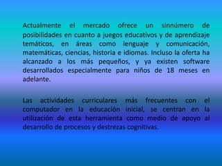 Actualmente el mercado ofrece un sinnúmero de posibilidades en cuanto a juegos educativos y de aprendizaje temáticos, en áreas como lenguaje y comunicación, matemáticas, ciencias, historia e idiomas. Incluso la oferta ha alcanzado a los más pequeños, y ya existen software desarrollados especialmente para niños de 18 meses en adelante. 	Las actividades curriculares más frecuentes con el computador en la educación inicial, se centran en la utilización de esta herramienta como medio de apoyo al desarrollo de procesos y destrezas cognitivas.