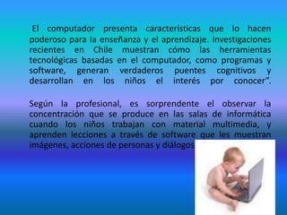El computador presenta características que lo hacen poderoso para la enseñanza y el aprendizaje. Investigaciones recientes en Chile muestran cómo las herramientas tecnológicas basadas en el computador, como programas y software, generan verdaderos puentes cognitivos y desarrollan en los niños el interés por conocer”.	Según la profesional, es sorprendente el observar la concentración que se produce en las salas de informática cuando los niños trabajan con material multimedia, y aprenden lecciones a través de software que les muestran imágenes, acciones de personas y diálogos. 