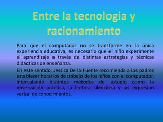 Entre la tecnologia y racionamiento 	Para que el computador no se transforme en la única experiencia educativa, es necesario que el niño experimente el aprendizaje a través de distintas estrategias y técnicas didácticas de enseñanza.	En este sentido, Jessica De la Fuente recomienda a los padres establecer horarios de trabajo de los niños con el computador, intercalando distintos métodos de estudio como la observación práctica, la lectura silenciosa y las expresión verbal de conocimientos. 