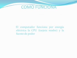 COMO FUNCIONA    El computador funciona por energía eléctrica la CPU (tarjeta madre) y la fuente de poder
