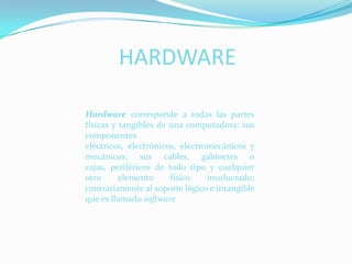 HARDWAREHardware corresponde a todas las partes físicas y tangibles de una computadora: sus componentes eléctricos, electrónicos, electromecánicos y mecánicos; sus cables, gabinetes o cajas, periféricos de todo tipo y cualquier otro elemento físico involucrado; contrariamente al soporte lógico e intangible que es llamado software