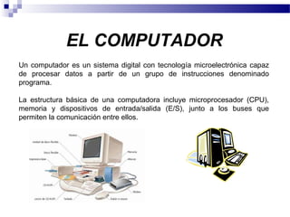 EL COMPUTADOR
Un computador es un sistema digital con tecnología microelectrónica capaz
de procesar datos a partir de un grupo de instrucciones denominado
programa.
La estructura básica de una computadora incluye microprocesador (CPU),
memoria y dispositivos de entrada/salida (E/S), junto a los buses que
permiten la comunicación entre ellos.
 