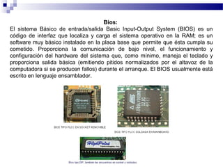 Bios:
El sistema Básico de entrada/salida Basic Input-Output System (BIOS) es un
código de interfaz que localiza y carga el sistema operativo en la RAM; es un
software muy básico instalado en la placa base que permite que ésta cumpla su
cometido. Proporciona la comunicación de bajo nivel, el funcionamiento y
configuración del hardware del sistema que, como mínimo, maneja el teclado y
proporciona salida básica (emitiendo pitidos normalizados por el altavoz de la
computadora si se producen fallos) durante el arranque. El BIOS usualmente está
escrito en lenguaje ensamblador.
 
