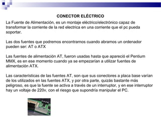 La Fuente de Alimentación, es un montaje eléctrico/electrónico capaz de
transformar la corriente de la red electrica en una corriente que el pc pueda
soportar.
Las dos fuentes que podremos encontrarnos cuando abramos un ordenador
pueden ser: AT o ATX
Las fuentes de alimentación AT, fueron usadas hasta que apareció el Pentium
MMX, es en ese momento cuando ya se empezarían a utilizar fuentes de
alimentación ATX.
Las características de las fuentes AT, son que sus conectores a placa base varían
de los utilizados en las fuentes ATX, y por otra parte, quizás bastante más
peligroso, es que la fuente se activa a través de un interruptor, y en ese interruptor
hay un voltaje de 220v, con el riesgo que supondría manipular el PC.
CONECTOR ELÉCTRICO
 