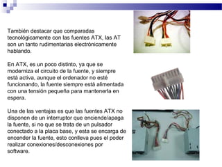 También destacar que comparadas
tecnológicamente con las fuentes ATX, las AT
son un tanto rudimentarias electrónicamente
hablando.
En ATX, es un poco distinto, ya que se
moderniza el circuito de la fuente, y siempre
está activa, aunque el ordenador no esté
funcionando, la fuente siempre está alimentada
con una tensión pequeña para mantenerla en
espera.
Una de las ventajas es que las fuentes ATX no
disponen de un interruptor que enciende/apaga
la fuente, si no que se trata de un pulsador
conectado a la placa base, y esta se encarga de
encender la fuente, esto conlleva pues el poder
realizar conexiones/desconexiones por
software.
 