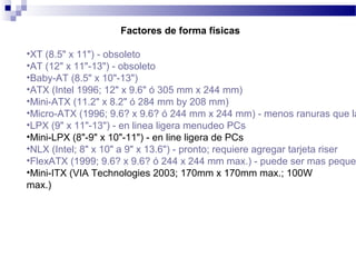 Factores de forma físicas
•XT (8.5" x 11") - obsoleto
•AT (12" x 11"-13") - obsoleto
•Baby-AT (8.5" x 10"-13")
•ATX (Intel 1996; 12" x 9.6" ó 305 mm x 244 mm)
•Mini-ATX (11.2" x 8.2" ó 284 mm by 208 mm)
•Micro-ATX (1996; 9.6? x 9.6? ó 244 mm x 244 mm) - menos ranuras que la
•LPX (9" x 11"-13") - en linea ligera menudeo PCs
•Mini-LPX (8"-9" x 10"-11") - en line ligera de PCs
•NLX (Intel; 8" x 10" a 9" x 13.6") - pronto; requiere agregar tarjeta riser
•FlexATX (1999; 9.6? x 9.6? ó 244 x 244 mm max.) - puede ser mas peque
•Mini-ITX (VIA Technologies 2003; 170mm x 170mm max.; 100W
max.)
 