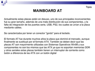 Actualmente estas placas están en desuso, uno de sus principales inconvenientes
fue su gran tamaño, además de una mala distribución de sus componentes, y la
falta de integración de los puertos serie, USB, PS2, los cuales se unían a la placa
mediante cables.
Se caracterizaba por tener un conector "gordo" para el teclado.
El formato AT fue durante muchos años la placa que dominó el mercado, aunque
finalmente se sustituyó por el formato ATX. También se deben decir que las
placas AT son mayormente utilizadas con Sistemas Operativos Win98 y sus
componentes no son los mismos que las ATX ya que no soportan memorias DDR
y otros seriales estas placas también tienen un interruptor de corriente como
botón a diferencia de las ATX con un botón digital
MAINBOARD AT
TiposTipos
 