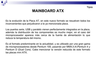 Es la evolución de la Placa AT, en este nuevo formato se resuelven todos los
inconvenientes que perjudicaron a la ya mencionada placa.
Los puertos serie, USB y paralelo vienen perfectamente integrados en la placa,
además la distribución de los componentes es mucho mejor, en el caso del
microprocesador aparece más cerca de la fuente de alimentación lo que
reduce la temperatura del mismo.
Es el formato predominante en la actualidad, y es utilizado por una gran gama
de microprocesadores desde Pentium 100, pasando por MMX,II,III,Pentium 4 y
Pentium D (Dual Core). Cabe mencionar la versión reducida de este formato
las placas mini ATX.
MAINBOARD ATX
TiposTipos
 