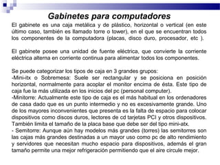 Gabinetes para computadores
El gabinete es una caja metálica y de plástico, horizontal o vertical (en este
último caso, también es llamado torre o tower), en el que se encuentran todos
los componentes de la computadora (placas, disco duro, procesador, etc ).
El gabinete posee una unidad de fuente eléctrica, que convierte la corriente
eléctrica alterna en corriente continua para alimentar todos los componentes.
Se puede categorizar los tipos de caja en 3 grandes grupos:
-Mini-itx o Sobremesa: Suele ser rectangular y se posiciona en posición
horizontal, normalmente para acoplar el monitor encima de ésta. Este tipo de
caja fue la más utilizada en los inicios del pc (personal computer).
-Minitorre: Actualmente este tipo de caja es el más habitual en los ordenadores
de casa dado que es un punto intermedio y no es excesivamente grande. Uno
de los mayores inconvenientes que presenta es la falta de espacio para colocar
dispositivos como discos duros, lectores de cd tarjetas PCI y otros dispositivos.
También limita el tamaño de la placa base que debe ser del tipo mini-atx.
- Semitorre: Aunque aún hay modelos más grandes (torres) las semitorres son
las cajas más grandes destinadas a un mayor uso como pc de alto rendimiento
y servidores que necesitan mucho espacio para dispositivos, además el gran
tamaño permite una mejor refrigeración permitiendo que el aire circule mejor.
 