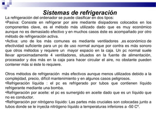 Sistemas de refrigeración
La refrigeración del ordenador se puede clasificar en dos tipos:
•Pasiva: Consiste en refrigerar por aire mediante disipadores colocados en los
componentes clave, es el método más utilizado dado que es muy económico
aunque no es demasiado efectivo y en muchos casos éste es acompañado por otro
método de refrigeración activa.
•Activa: uno de los más comunes es mediante ventiladores ,es económico de
efectividad suficiente para un pc de uso normal aunque por contra es más sonoro
que otros métodos y requiere un mayor espacio en la caja. Un pc normal suele
llevar aproximadamente 4 ventiladores, situados en la fuente de alimentación,
procesador y dos más en la caja para hacer circular el aire, no obstante pueden
contener más si éste lo requiere.
Otros métodos de refrigeración más efectivos aunque menos utilizados debido a la
complejidad, precio, difícil mantenimiento y en algunos casos peligrosos.
•Refrigeración líquida : el pc es refrigerado por tubos que contienen líquido
refrigerante mediante una bomba.
•Refrigeración por aceite: el pc es sumergido en aceite dado que es un líquido que
no es conductor.
•Refrigeración por nitrógeno líquido: Las partes más cruciales son colocadas junto a
tubos donde se le inyecta nitrógeno líquido a temperaturas inferiores a -50 Cº.
 
